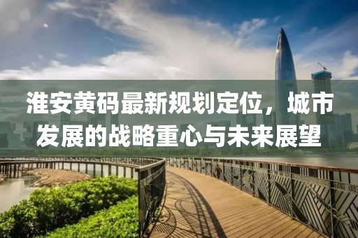 淮安黃碼最新規(guī)劃定位，城市發(fā)展的戰(zhàn)略重心與未來展望