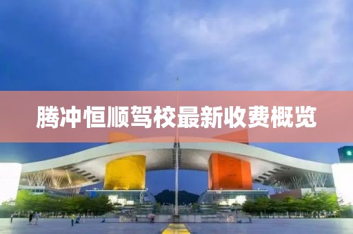 騰沖恒順駕校最新收費(fèi)概覽