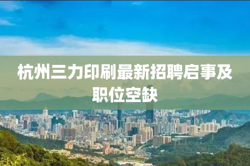 杭州三力印刷最新招聘啟事及職位空缺