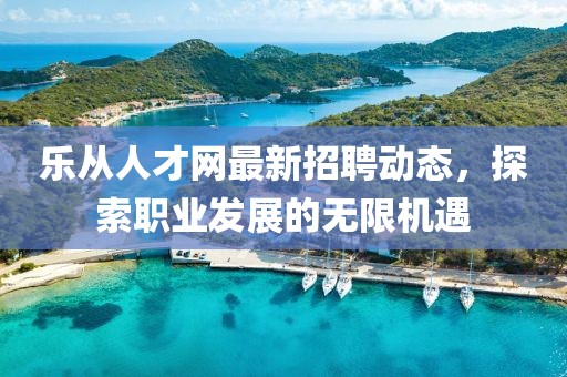 樂從人才網(wǎng)最新招聘動(dòng)態(tài)，探索職業(yè)發(fā)展的無限機(jī)遇