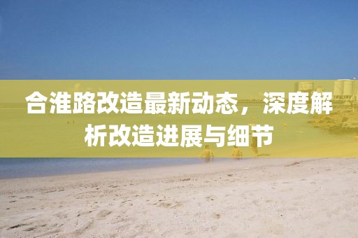 合淮路改造最新動態(tài)，深度解析改造進(jìn)展與細(xì)節(jié)
