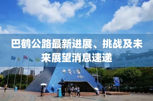 巴鶴公路最新進(jìn)展、挑戰(zhàn)及未來(lái)展望消息速遞