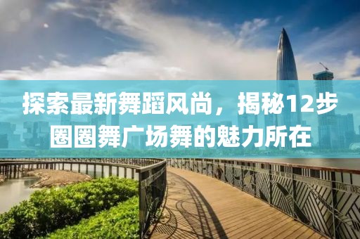 探索最新舞蹈風(fēng)尚，揭秘12步圈圈舞廣場(chǎng)舞的魅力所在