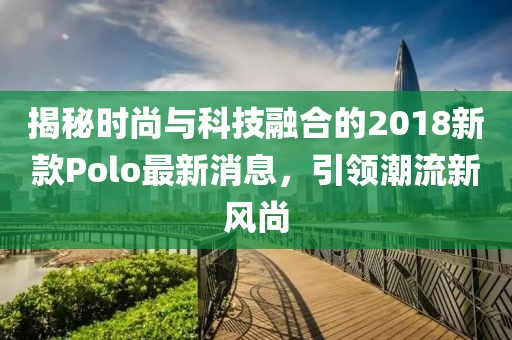 揭秘時尚與科技融合的2018新款Polo最新消息，引領潮流新風尚