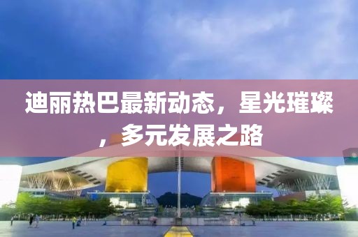 迪麗熱巴最新動態(tài)，星光璀璨，多元發(fā)展之路