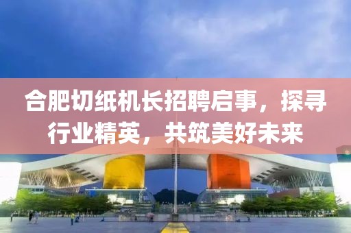 合肥切紙機長招聘啟事，探尋行業(yè)精英，共筑美好未來