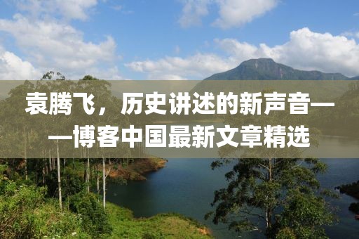 袁騰飛，歷史講述的新聲音——博客中國最新文章精選
