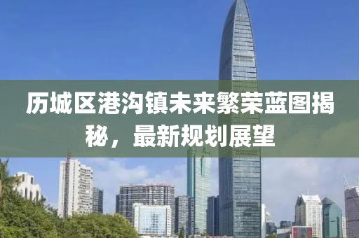 歷城區(qū)港溝鎮(zhèn)未來繁榮藍圖揭秘，最新規(guī)劃展望