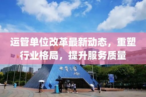 運(yùn)管單位改革最新動(dòng)態(tài)，重塑行業(yè)格局，提升服務(wù)質(zhì)量