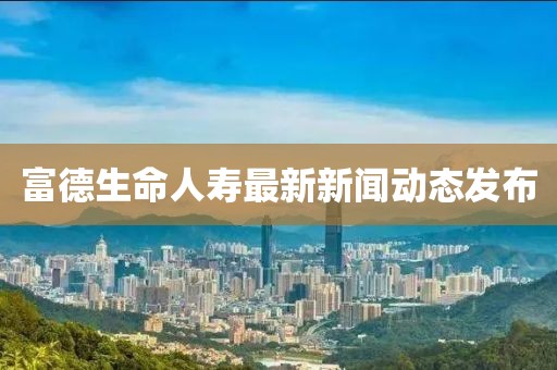 富德生命人壽最新新聞動(dòng)態(tài)發(fā)布