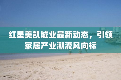 紅星美凱城業(yè)最新動態(tài)，引領(lǐng)家居產(chǎn)業(yè)潮流風(fēng)向標(biāo)