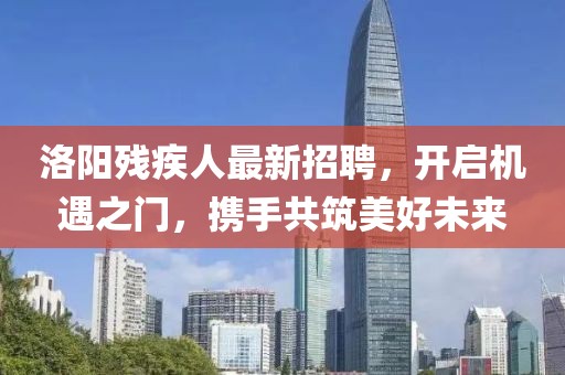 洛陽(yáng)殘疾人最新招聘，開(kāi)啟機(jī)遇之門，攜手共筑美好未來(lái)