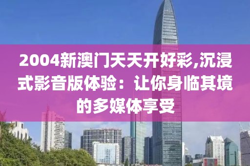 2004新澳門天天開好彩,沉浸式影音版體驗(yàn)：讓你身臨其境的多媒體享受