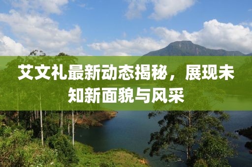 艾文禮最新動(dòng)態(tài)揭秘，展現(xiàn)未知新面貌與風(fēng)采