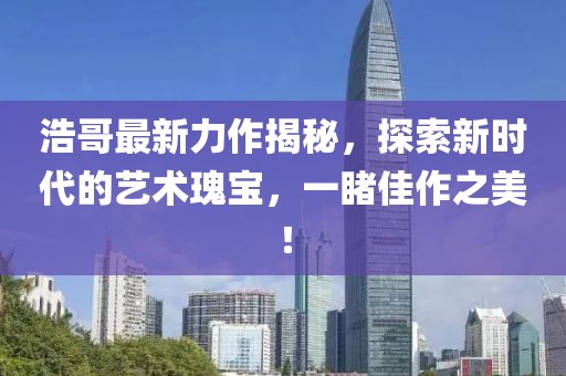 浩哥最新力作揭秘，探索新時代的藝術瑰寶，一睹佳作之美！