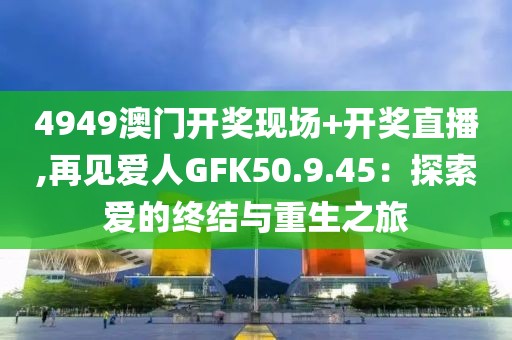 4949澳門開獎現(xiàn)場+開獎直播,再見愛人GFK50.9.45：探索愛的終結(jié)與重生之旅
