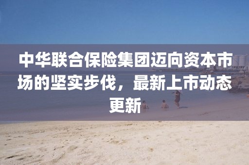 中華聯(lián)合保險(xiǎn)集團(tuán)邁向資本市場(chǎng)的堅(jiān)實(shí)步伐，最新上市動(dòng)態(tài)更新