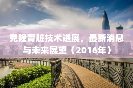 克隆腎臟技術(shù)進(jìn)展，最新消息與未來(lái)展望（2016年）