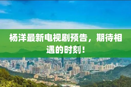 楊洋最新電視劇預(yù)告，期待相遇的時刻！