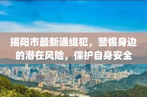 揭陽(yáng)市最新通緝犯，警惕身邊的潛在風(fēng)險(xiǎn)，保護(hù)自身安全