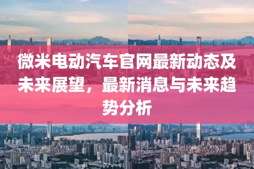 微米電動汽車官網(wǎng)最新動態(tài)及未來展望，最新消息與未來趨勢分析