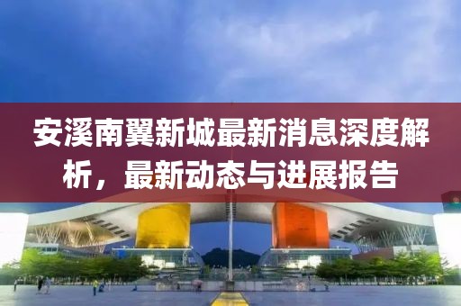 安溪南翼新城最新消息深度解析，最新動(dòng)態(tài)與進(jìn)展報(bào)告