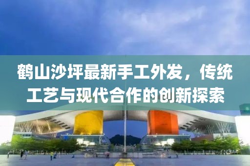 鶴山沙坪最新手工外發(fā)，傳統(tǒng)工藝與現(xiàn)代合作的創(chuàng)新探索