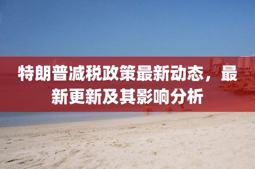 特朗普減稅政策最新動態(tài)，最新更新及其影響分析