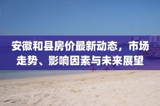 安徽和縣房?jī)r(jià)最新動(dòng)態(tài)，市場(chǎng)走勢(shì)、影響因素與未來(lái)展望