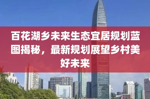 百花湖鄉(xiāng)未來(lái)生態(tài)宜居規(guī)劃藍(lán)圖揭秘，最新規(guī)劃展望鄉(xiāng)村美好未來(lái)