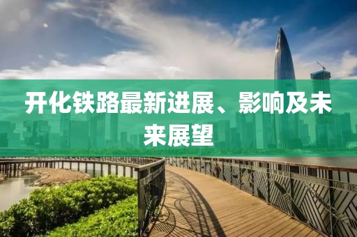 開化鐵路最新進展、影響及未來展望