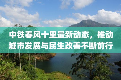 中鐵春風(fēng)十里最新動(dòng)態(tài)，推動(dòng)城市發(fā)展與民生改善不斷前行
