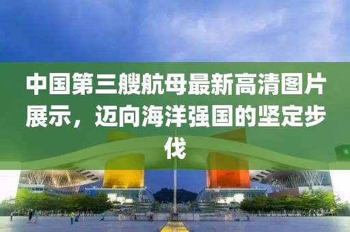 中國第三艘航母最新高清圖片展示，邁向海洋強(qiáng)國的堅(jiān)定步伐