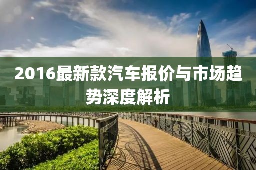 2016最新款汽車(chē)報(bào)價(jià)與市場(chǎng)趨勢(shì)深度解析