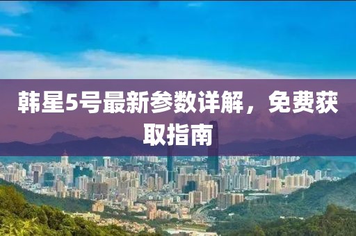 韓星5號最新參數(shù)詳解，免費獲取指南