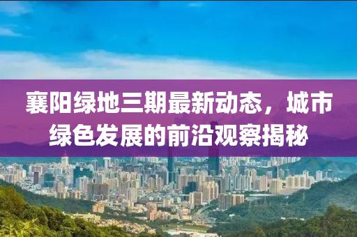 襄陽綠地三期最新動態(tài)，城市綠色發(fā)展的前沿觀察揭秘