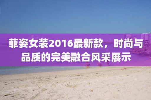 菲姿女裝2016最新款，時(shí)尚與品質(zhì)的完美融合風(fēng)采展示