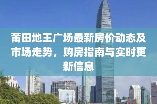 莆田地王廣場(chǎng)最新房?jī)r(jià)動(dòng)態(tài)及市場(chǎng)走勢(shì)，購(gòu)房指南與實(shí)時(shí)更新信息