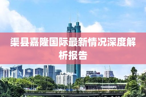 渠縣嘉隆國(guó)際最新情況深度解析報(bào)告