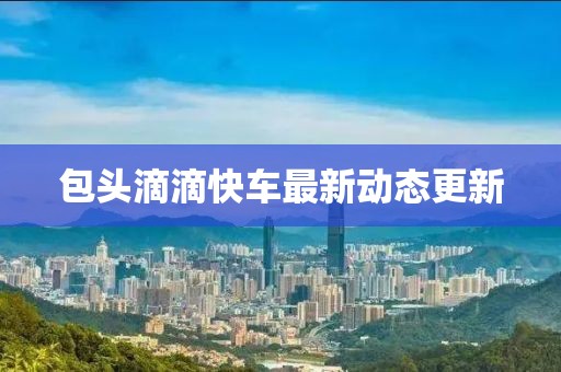 包頭滴滴快車最新動(dòng)態(tài)更新