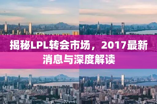 揭秘LPL轉(zhuǎn)會(huì)市場(chǎng)，2017最新消息與深度解讀