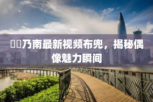 滝沢乃南最新視頻布兜，揭秘偶像魅力瞬間