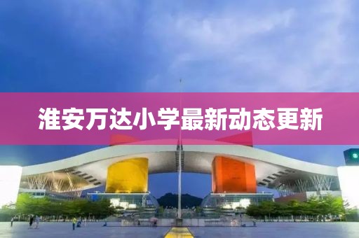 淮安萬達(dá)小學(xué)最新動態(tài)更新
