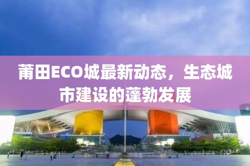 莆田ECO城最新動態(tài)，生態(tài)城市建設(shè)的蓬勃發(fā)展