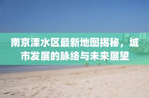 南京溧水區(qū)最新地圖揭秘，城市發(fā)展的脈絡(luò)與未來展望