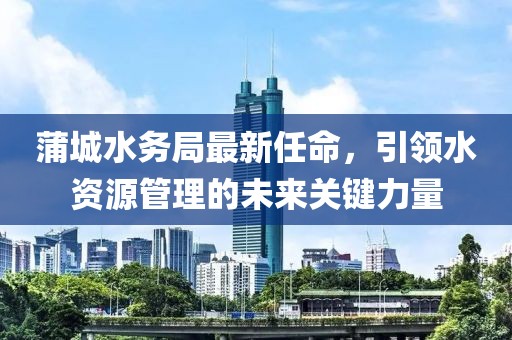 蒲城水務(wù)局最新任命，引領(lǐng)水資源管理的未來(lái)關(guān)鍵力量