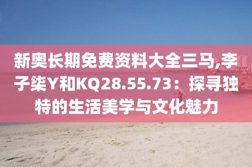 新奧長期免費(fèi)資料大全三馬,李子柒Y和KQ28.55.73：探尋獨(dú)特的生活美學(xué)與文化魅力