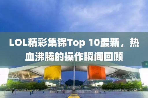 LOL精彩集錦Top 10最新，熱血沸騰的操作瞬間回顧