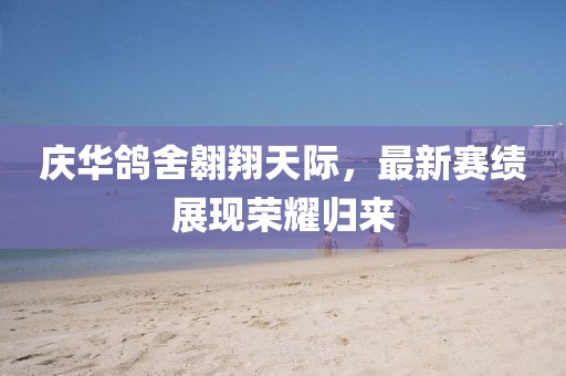 慶華鴿舍翱翔天際，最新賽績(jī)展現(xiàn)榮耀歸來