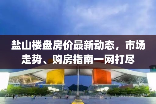 鹽山樓盤房價最新動態(tài)，市場走勢、購房指南一網(wǎng)打盡